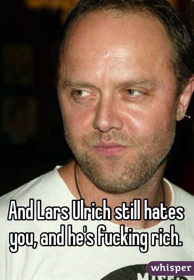 And Lars Ulrich still hates you, and he's fucking rich. 
