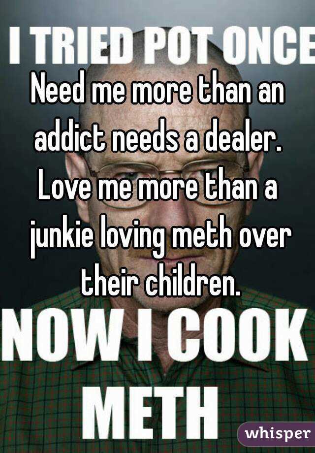 Need me more than an addict needs a dealer. 
Love me more than a junkie loving meth over their children.