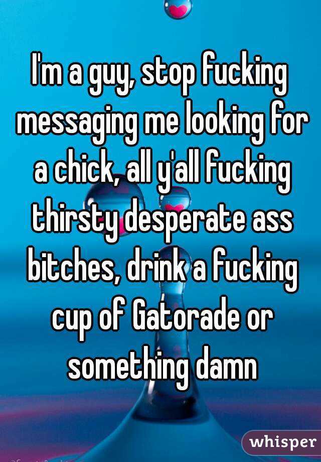I'm a guy, stop fucking messaging me looking for a chick, all y'all fucking thirsty desperate ass bitches, drink a fucking cup of Gatorade or something damn