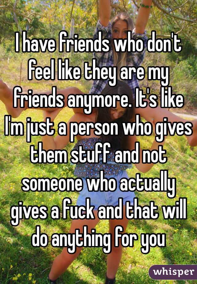 I have friends who don't feel like they are my friends anymore. It's like I'm just a person who gives them stuff and not someone who actually gives a fuck and that will do anything for you 