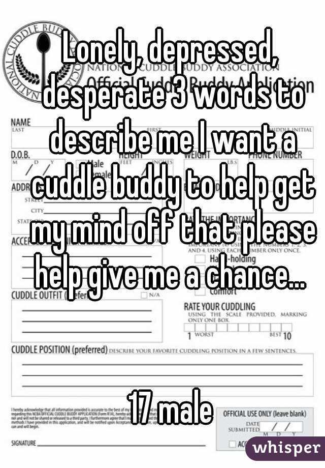 Lonely, depressed, desperate 3 words to describe me I want a cuddle buddy to help get my mind off that please help give me a chance... 


17 male