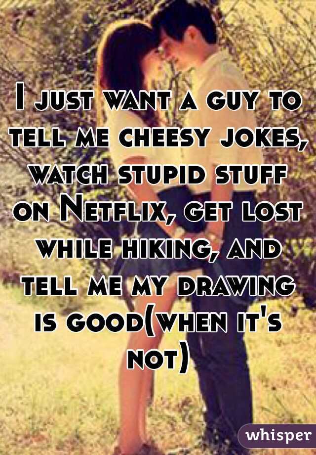 I just want a guy to tell me cheesy jokes, watch stupid stuff on Netflix, get lost while hiking, and tell me my drawing is good(when it's not)
