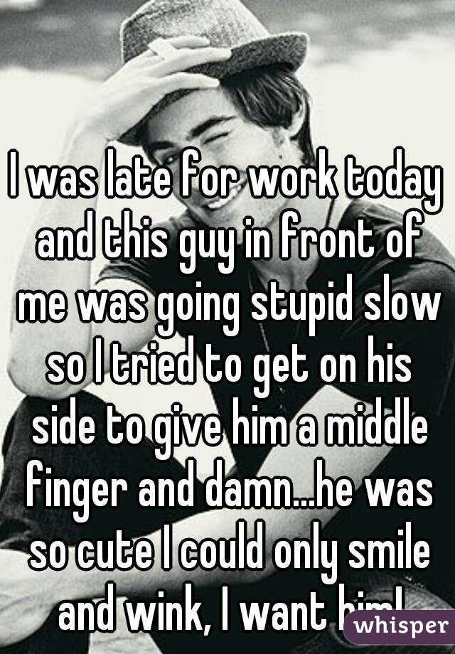 I was late for work today and this guy in front of me was going stupid slow so I tried to get on his side to give him a middle finger and damn...he was so cute I could only smile and wink, I want him!