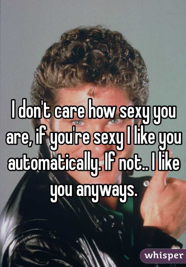 I don't care how sexy you are, if you're sexy I like you automatically. If not.. I like you anyways.