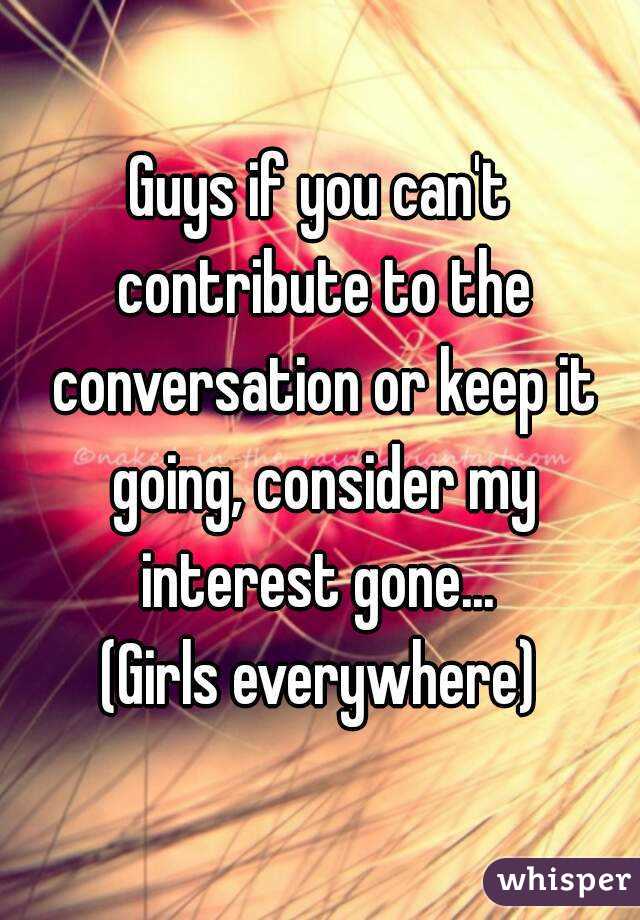 Guys if you can't contribute to the conversation or keep it going, consider my interest gone... 
(Girls everywhere)