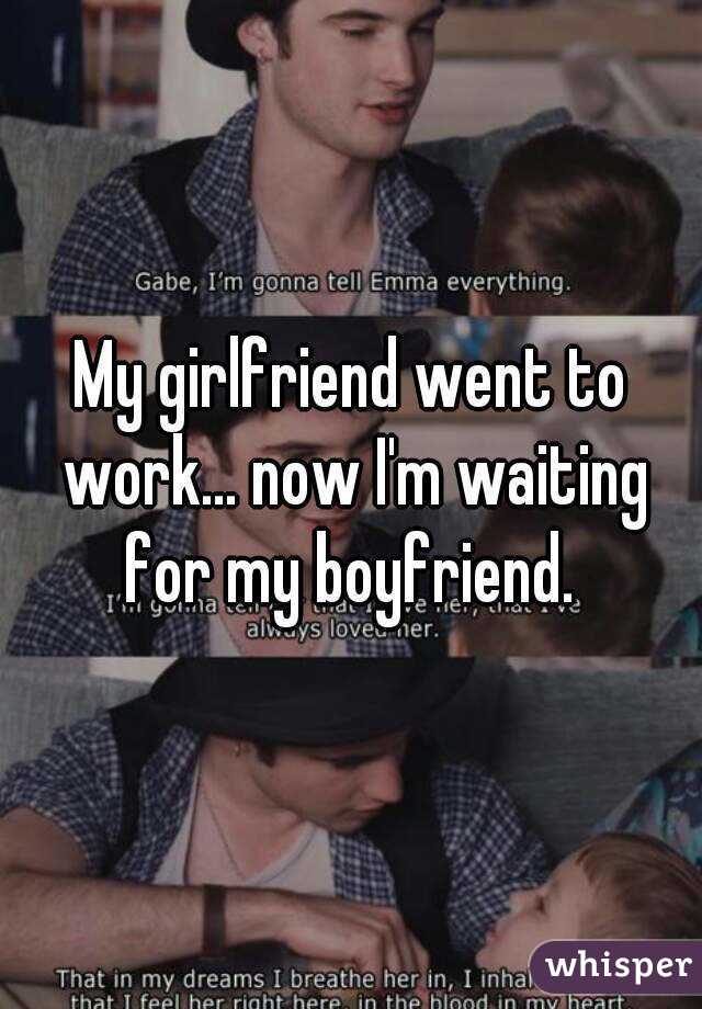 My girlfriend went to work... now I'm waiting for my boyfriend. 