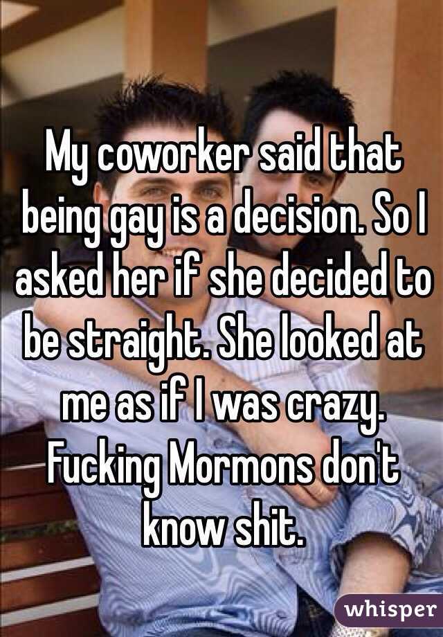My coworker said that being gay is a decision. So I asked her if she decided to be straight. She looked at me as if I was crazy. Fucking Mormons don't know shit. 