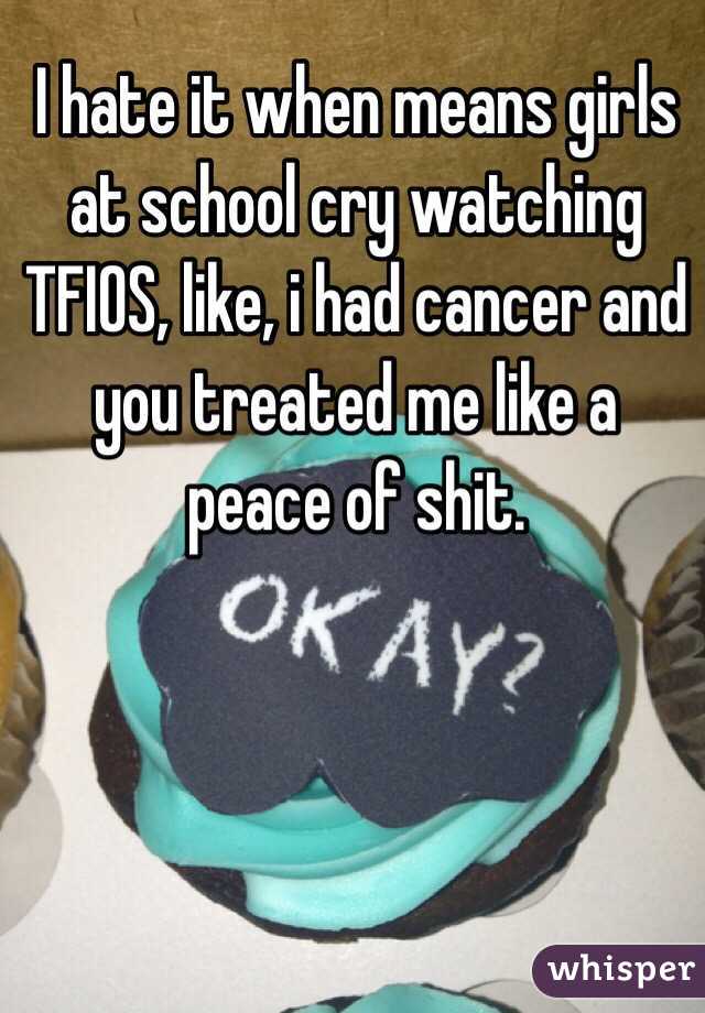 I hate it when means girls at school cry watching TFIOS, like, i had cancer and you treated me like a peace of shit.