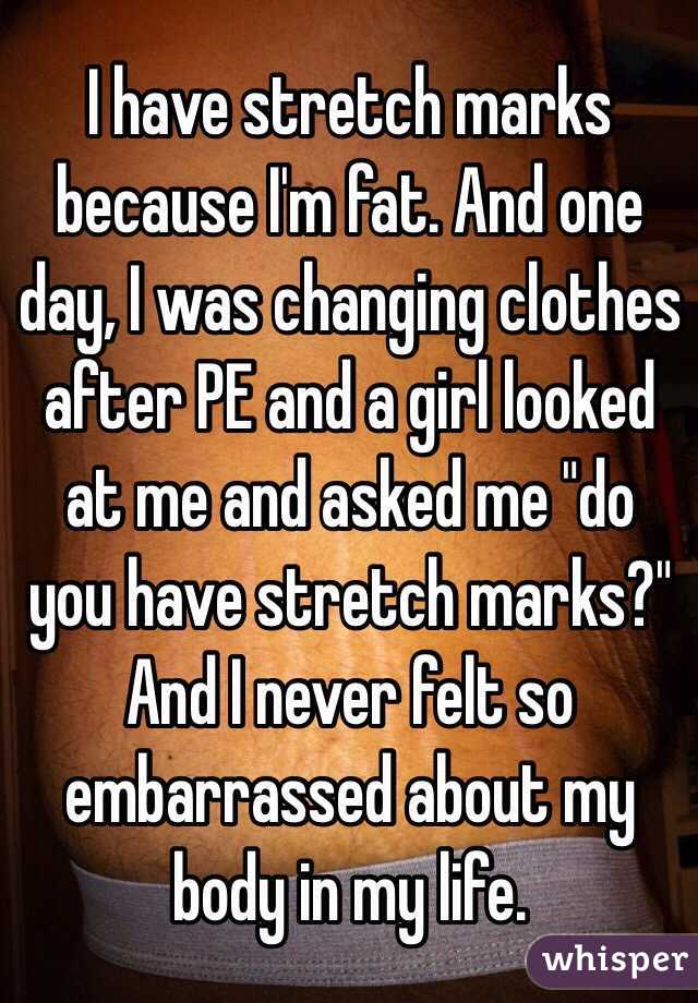 I have stretch marks  because I'm fat. And one day, I was changing clothes after PE and a girl looked at me and asked me "do you have stretch marks?" And I never felt so embarrassed about my body in my life.