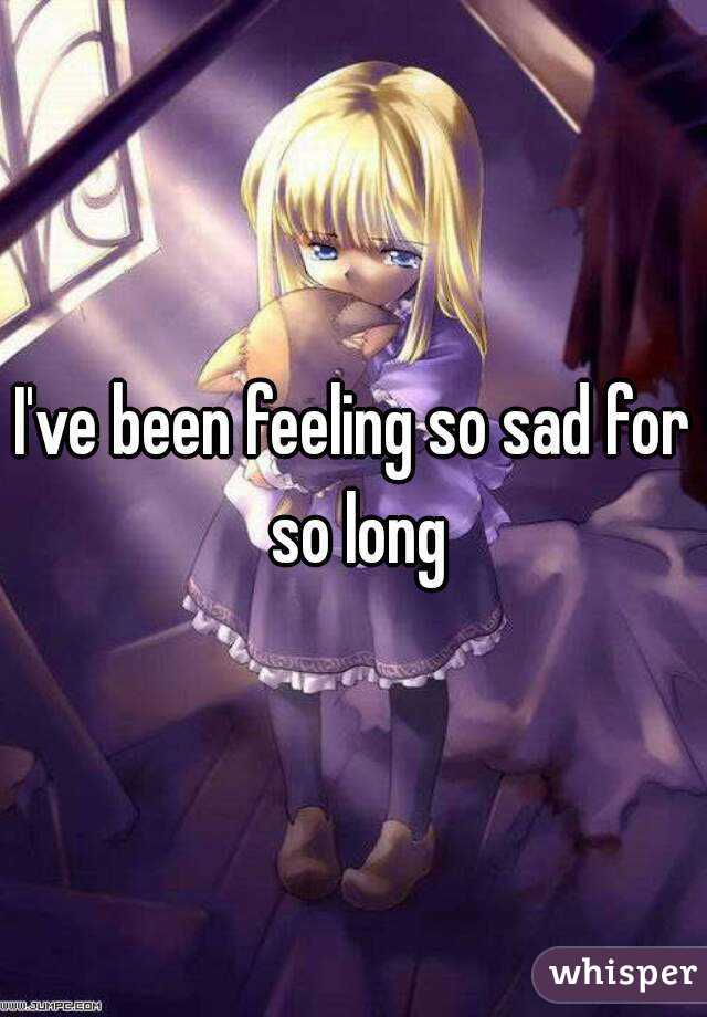 I've been feeling so sad for so long