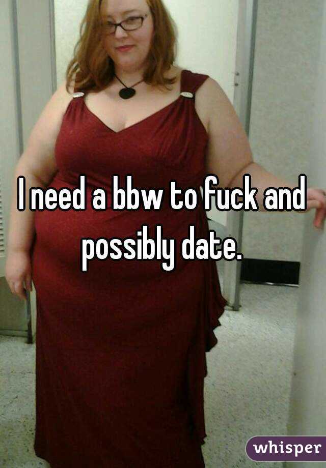 I need a bbw to fuck and possibly date. 