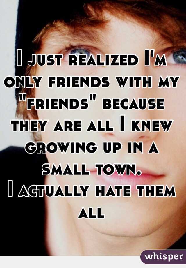 I just realized I'm only friends with my "friends" because they are all I knew growing up in a small town. 
I actually hate them all