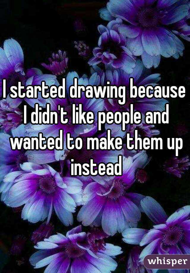 I started drawing because I didn't like people and wanted to make them up instead