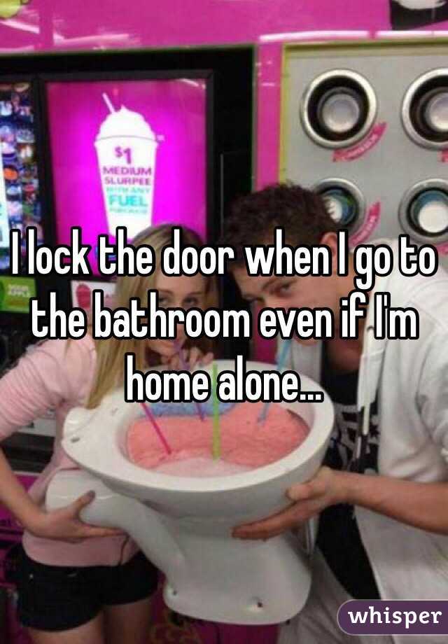 I lock the door when I go to the bathroom even if I'm home alone...