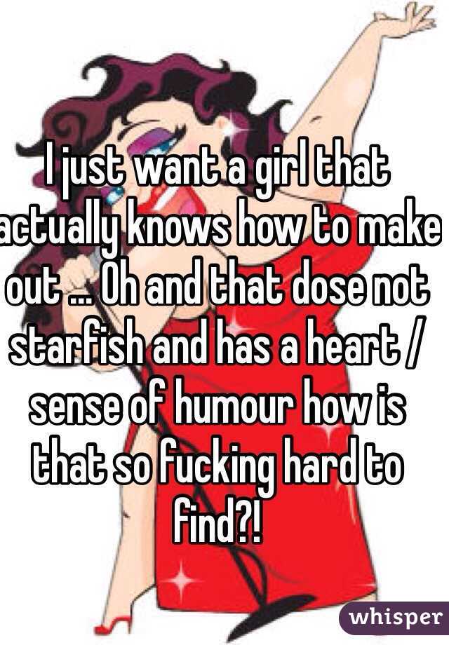 I just want a girl that actually knows how to make out ... Oh and that dose not starfish and has a heart / sense of humour how is that so fucking hard to find?!