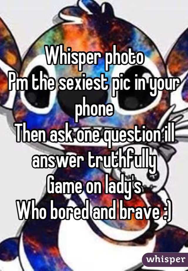 Whisper photo 
Pm the sexiest pic in your phone 
Then ask one question ill answer truthfully 
Game on lady's 
Who bored and brave :)
