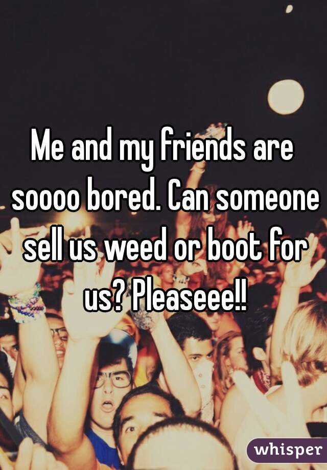 Me and my friends are soooo bored. Can someone sell us weed or boot for us? Pleaseee!!