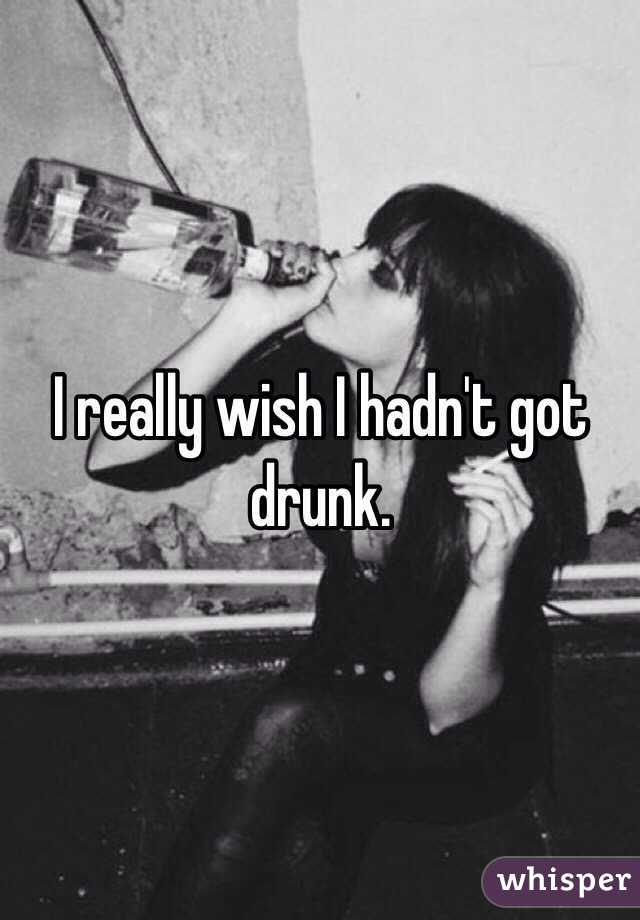 I really wish I hadn't got drunk. 