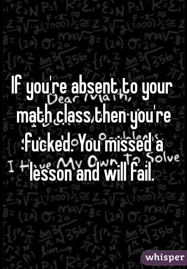 If you're absent to your math class then you're fucked. You missed a lesson and will fail. 