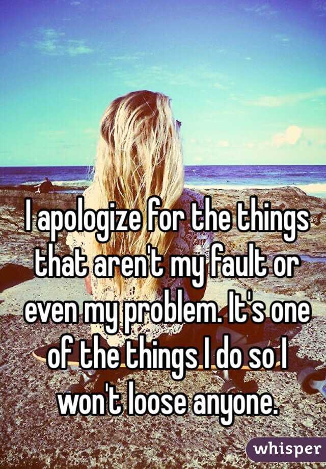 I apologize for the things that aren't my fault or even my problem. It's one of the things I do so I won't loose anyone.