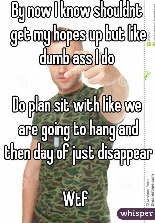 By now I know shouldnt get my hopes up but like dumb ass I do 

Do plan sit with like we are going to hang and then day of just disappear 
Wtf 