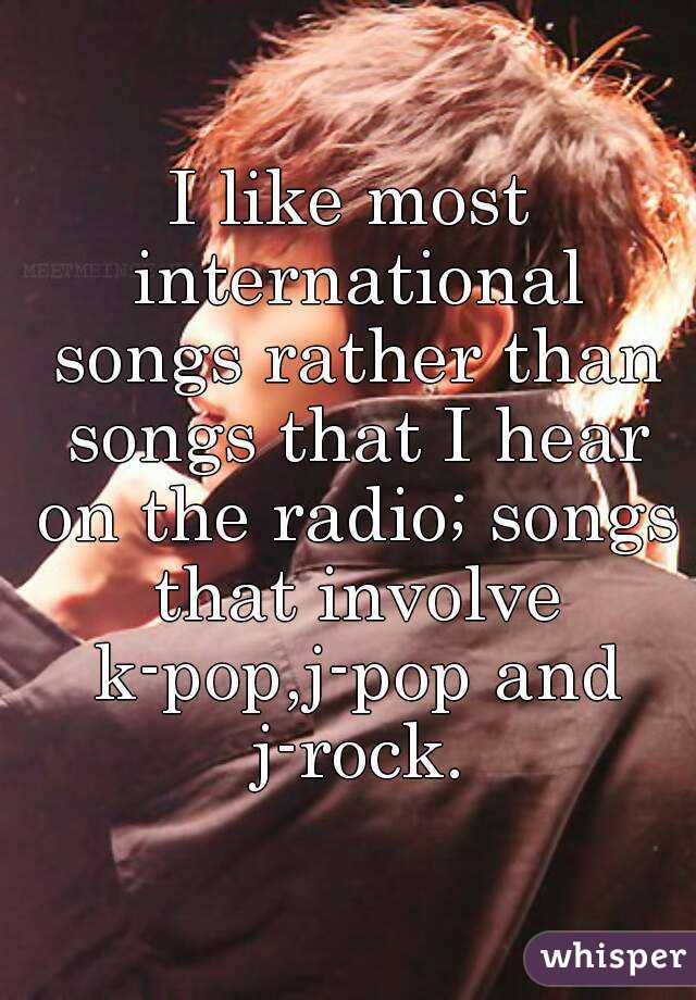 I like most international songs rather than songs that I hear on the radio; songs that involve k-pop,j-pop and j-rock.