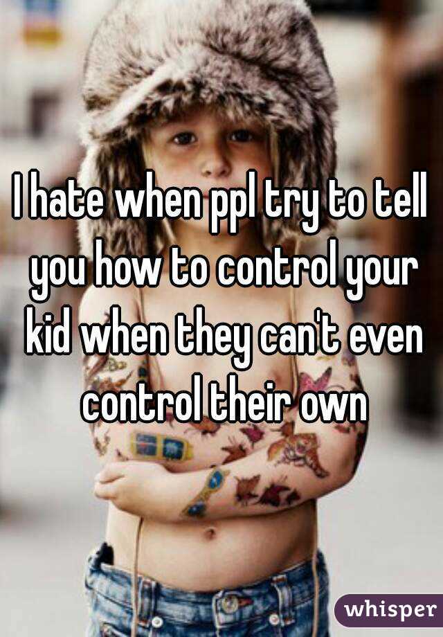 I hate when ppl try to tell you how to control your kid when they can't even control their own