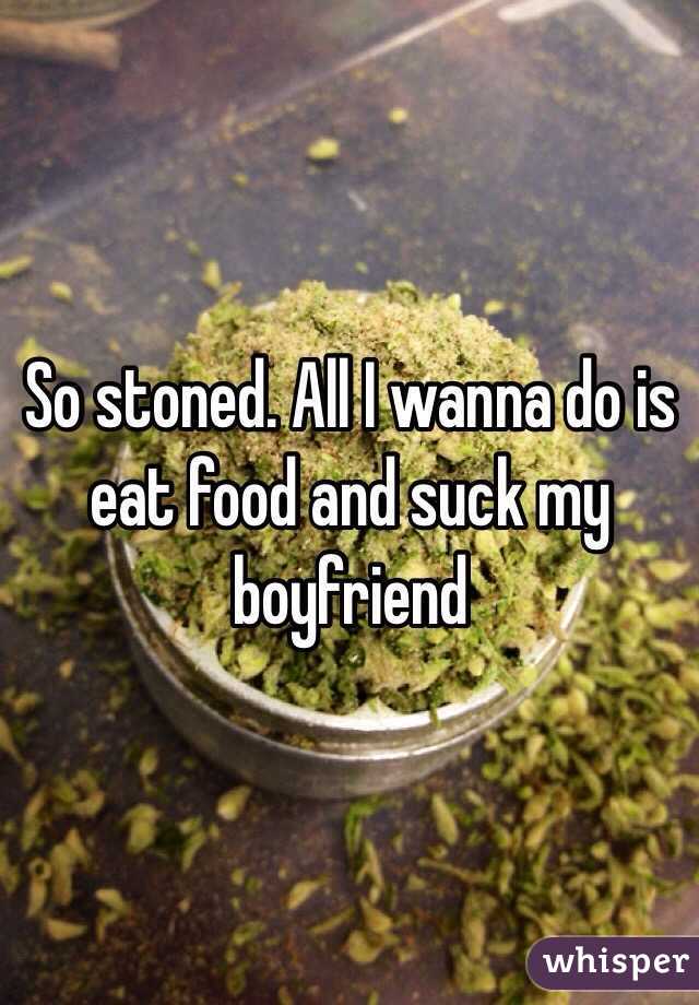 So stoned. All I wanna do is eat food and suck my boyfriend 