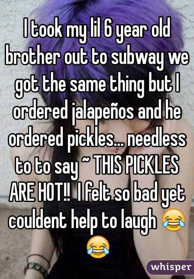 I took my lil 6 year old brother out to subway we got the same thing but I ordered jalapeños and he ordered pickles... needless to to say ~ THIS PICKLES ARE HOT!!  I felt so bad yet couldent help to laugh 😂😂