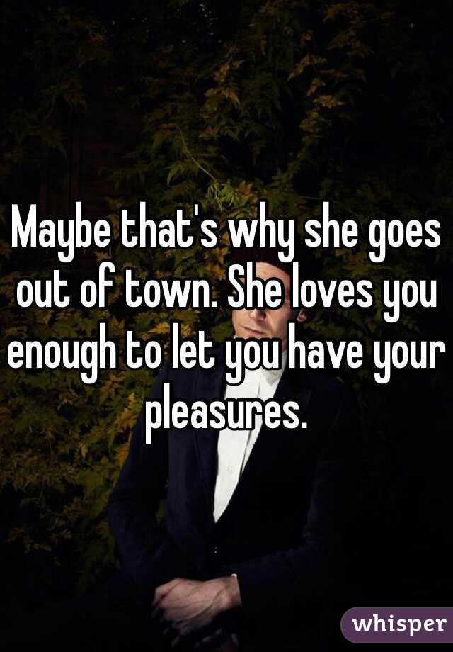 Maybe that's why she goes out of town. She loves you enough to let you have your pleasures. 