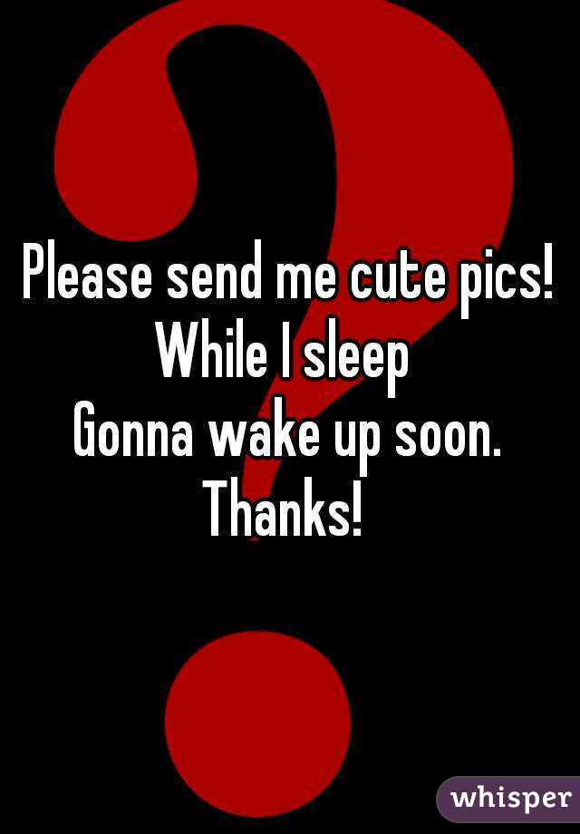 Please send me cute pics!
While I sleep 
 Gonna wake up soon. 
Thanks! 