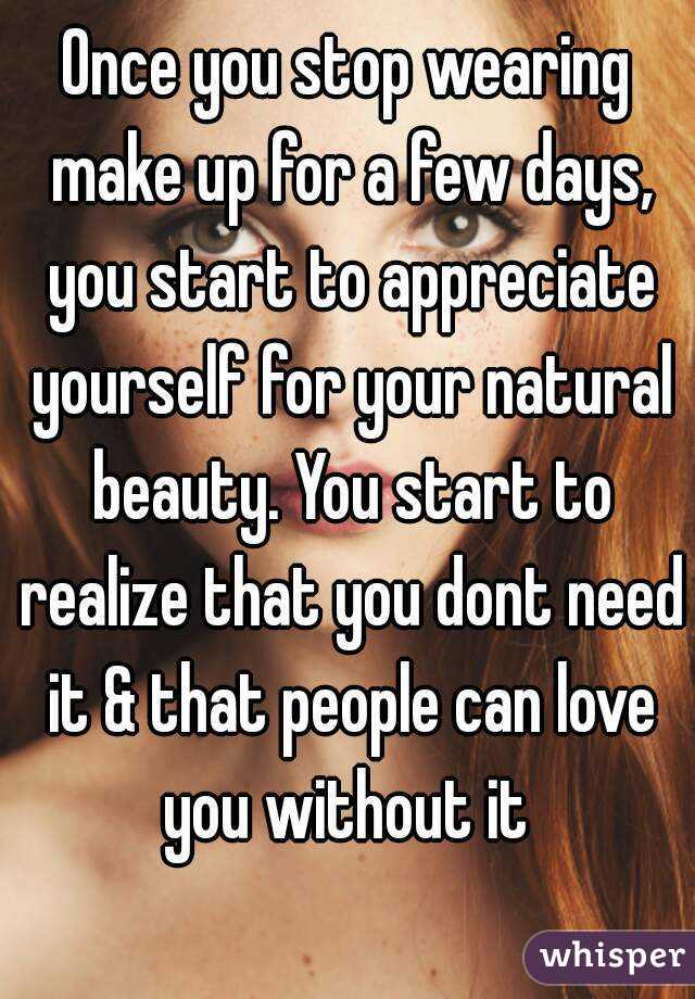 Once you stop wearing make up for a few days, you start to appreciate yourself for your natural beauty. You start to realize that you dont need it & that people can love you without it 