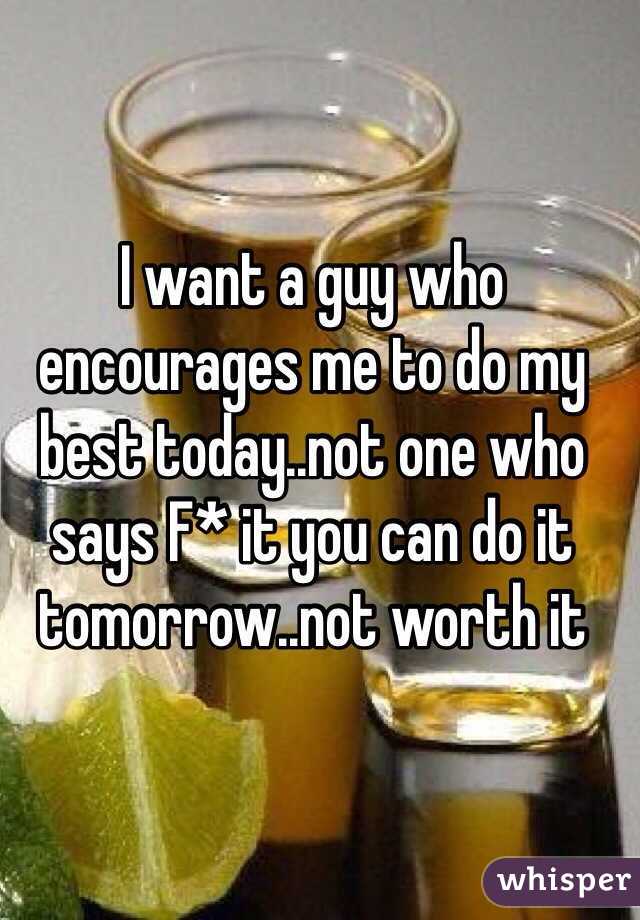 I want a guy who encourages me to do my best today..not one who says F* it you can do it tomorrow..not worth it 