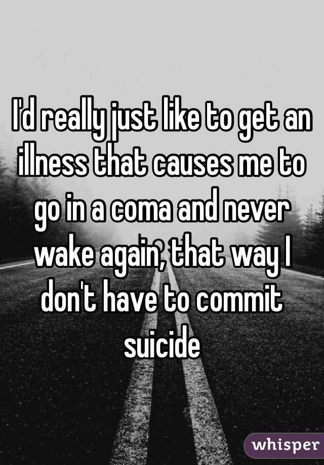 I'd really just like to get an illness that causes me to go in a coma and never wake again, that way I don't have to commit suicide