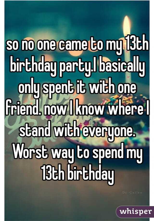 so no one came to my 13th birthday party.I basically only spent it with one friend. now I know where I stand with everyone. Worst way to spend my  13th birthday 