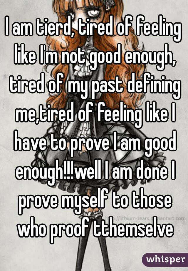 I am tierd, tired of feeling like I'm not good enough, tired of my past defining me,tired of feeling like I have to prove I am good enough!!!well I am done I prove myself to those who proof tthemselve