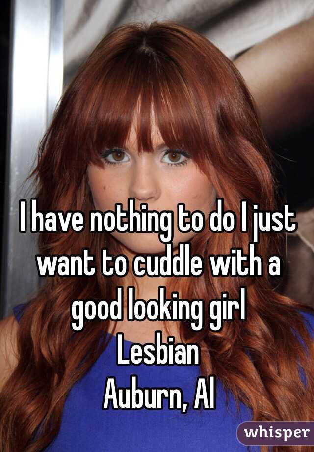 I have nothing to do I just want to cuddle with a good looking girl 
Lesbian 
Auburn, Al 