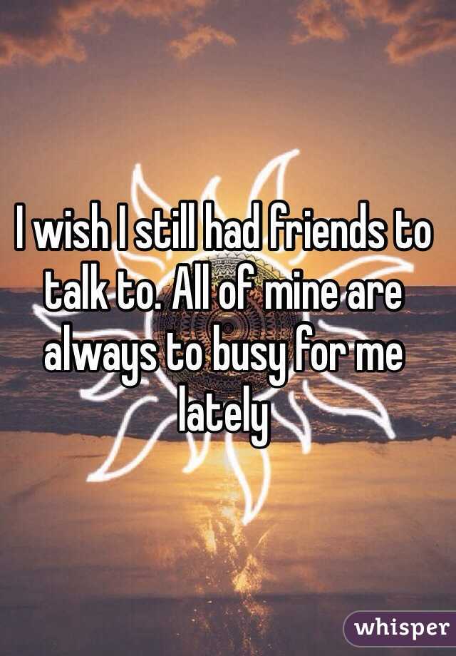I wish I still had friends to talk to. All of mine are always to busy for me lately 