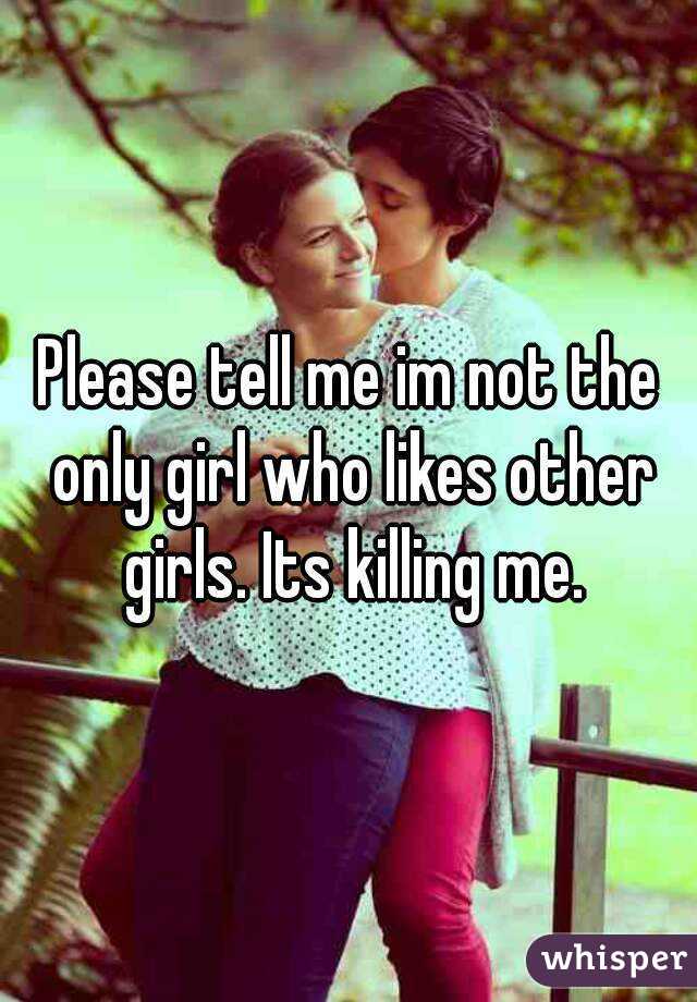Please tell me im not the only girl who likes other girls. Its killing me.