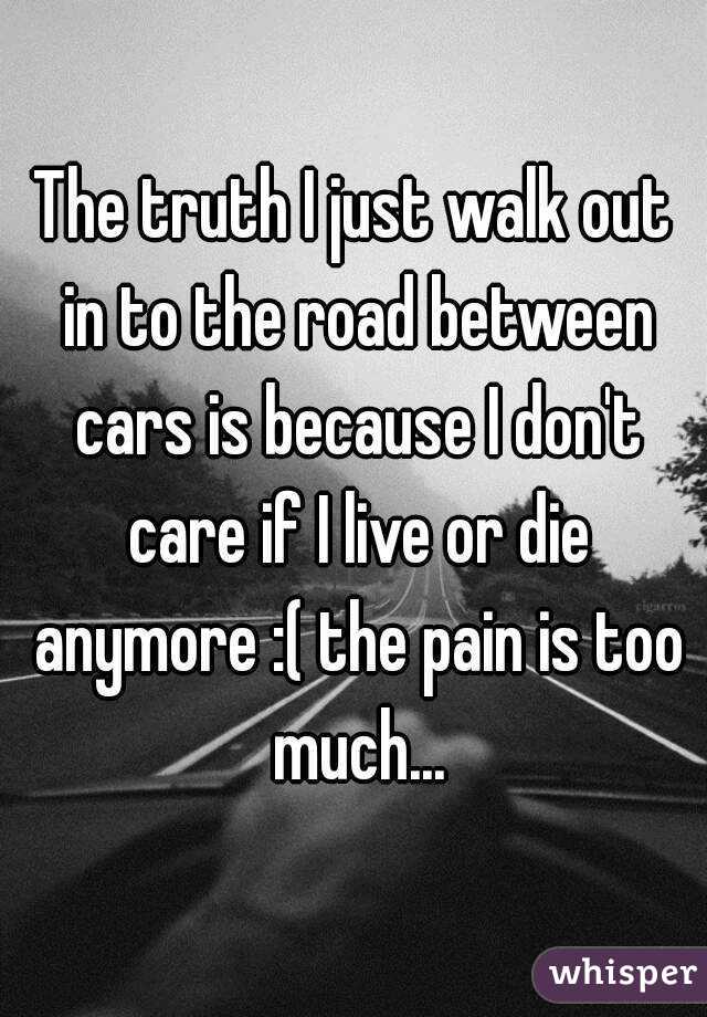 The truth I just walk out in to the road between cars is because I don't care if I live or die anymore :( the pain is too much...