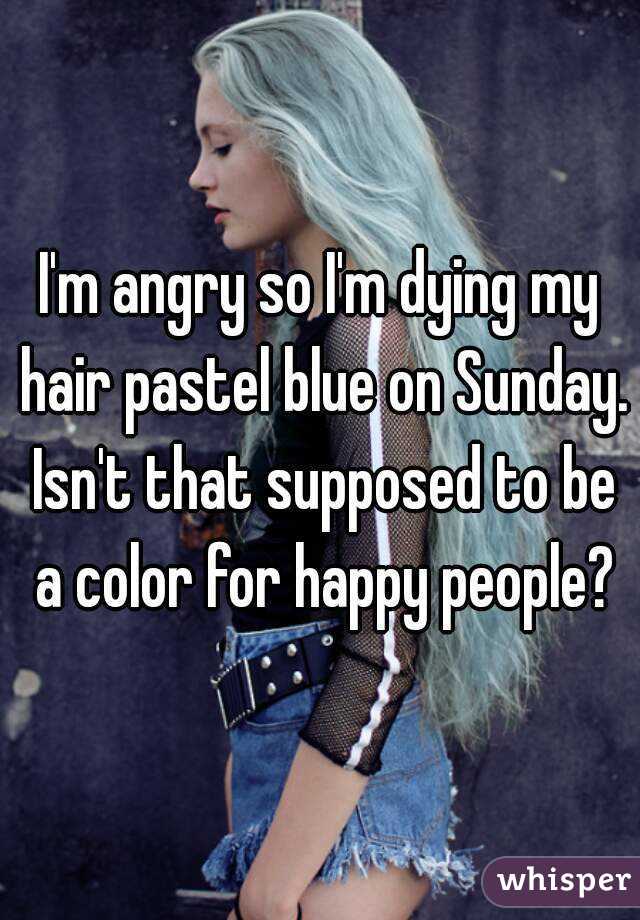 I'm angry so I'm dying my hair pastel blue on Sunday. Isn't that supposed to be a color for happy people?