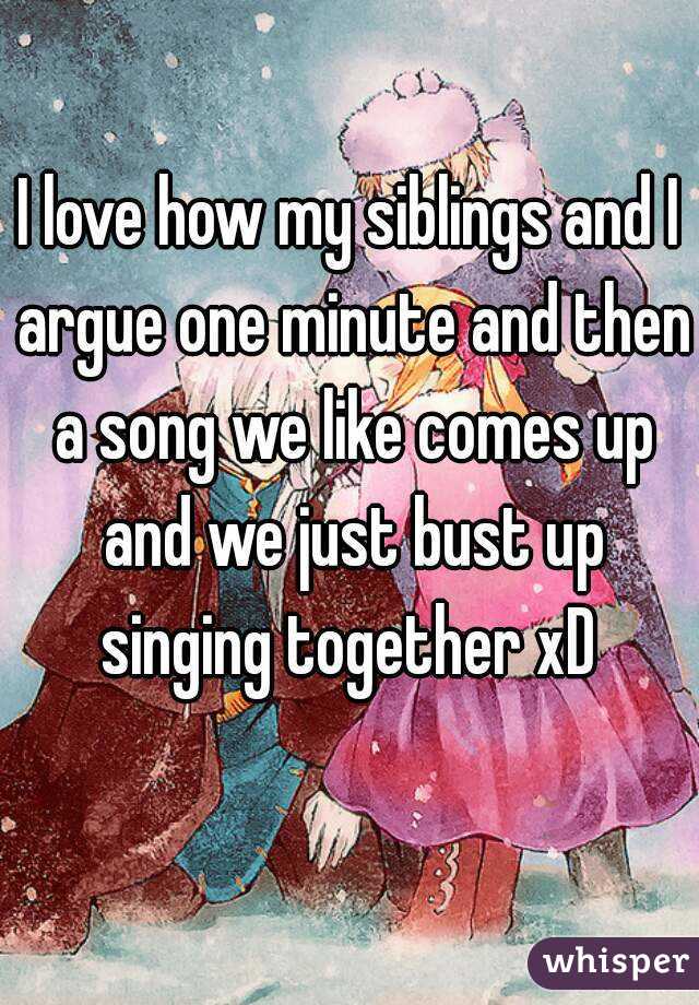 I love how my siblings and I argue one minute and then a song we like comes up and we just bust up singing together xD 