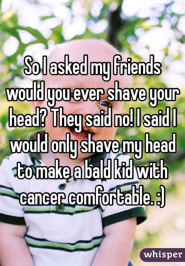 So I asked my friends would you ever shave your head? They said no! I said I would only shave my head to make a bald kid with cancer comfortable. :) 
