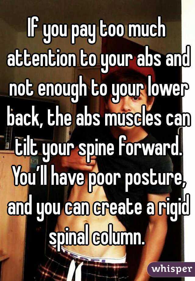 If you pay too much attention to your abs and not enough to your lower back, the abs muscles can tilt your spine forward. You’ll have poor posture, and you can create a rigid spinal column. 