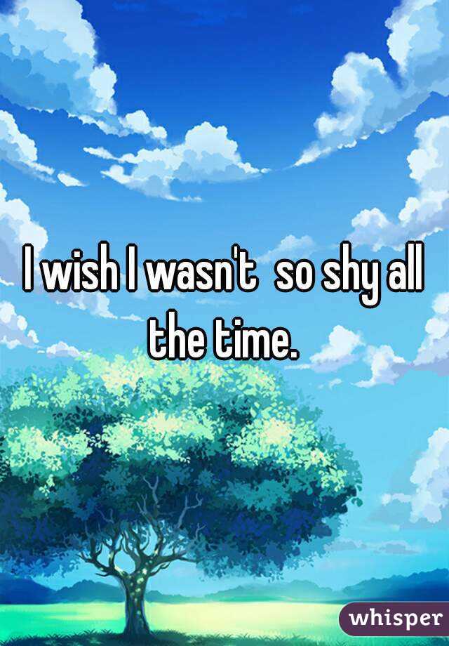 I wish I wasn't  so shy all the time. 