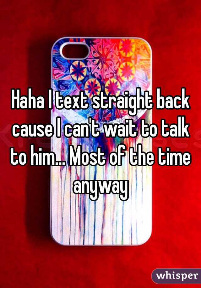 Haha I text straight back cause I can't wait to talk to him... Most of the time anyway