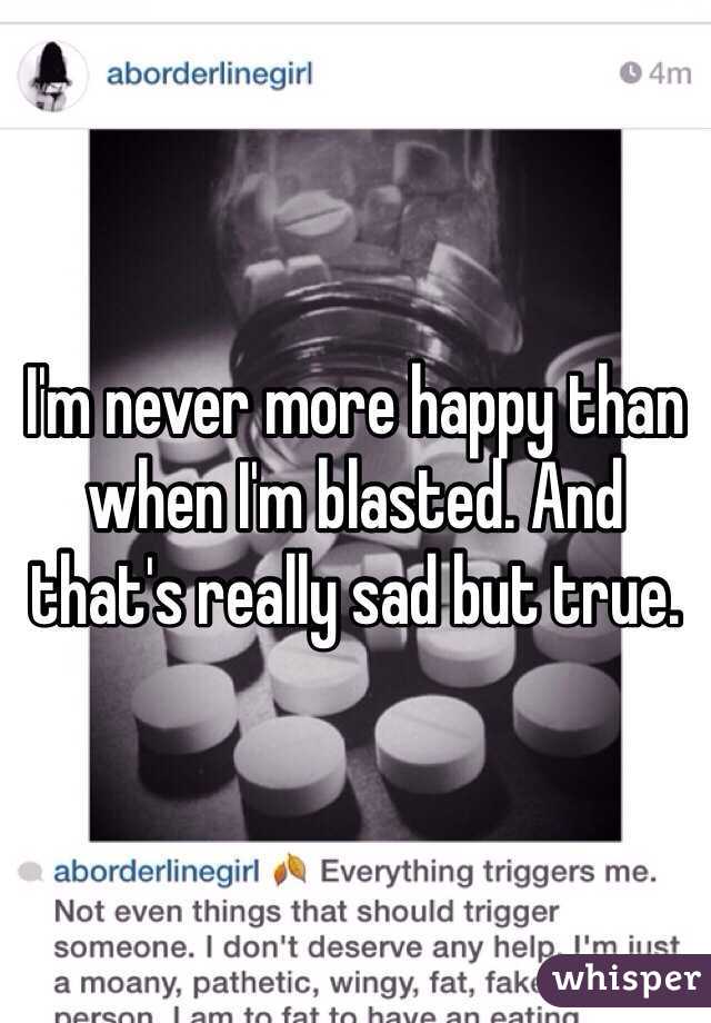 I'm never more happy than when I'm blasted. And that's really sad but true.