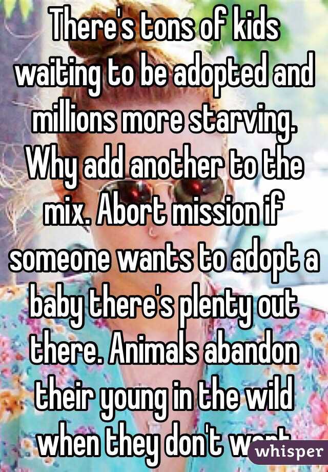 There's tons of kids waiting to be adopted and millions more starving. Why add another to the mix. Abort mission if someone wants to adopt a baby there's plenty out there. Animals abandon their young in the wild when they don't want 