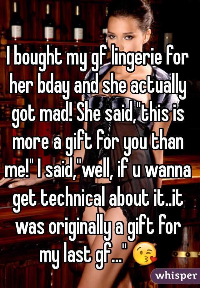 I bought my gf lingerie for her bday and she actually got mad! She said,"this is more a gift for you than me!" I said,"well, if u wanna get technical about it..it was originally a gift for my last gf..." 😘
