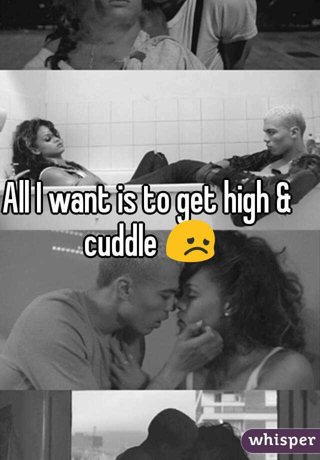 All I want is to get high & cuddle 😞